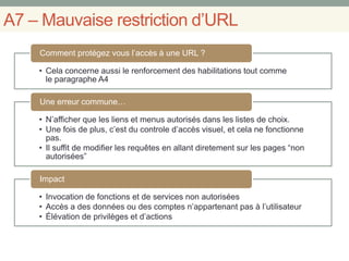A7 – Mauvaise restriction d’URL
• Cela concerne aussi le renforcement des habilitations tout comme
le paragraphe A4
Comment protégez vous l’accès à une URL ?
• N’afficher que les liens et menus autorisés dans les listes de choix.
• Une fois de plus, c’est du controle d’accès visuel, et cela ne fonctionne
pas.
• Il suffit de modifier les requêtes en allant diretement sur les pages “non
autorisées”
Une erreur commune…
• Invocation de fonctions et de services non autorisées
• Accès a des données ou des comptes n’appartenant pas à l’utilisateur
• Élévation de privilèges et d’actions
Impact
 