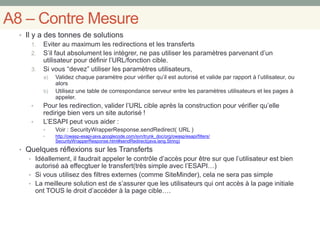 A8 – Contre Mesure
• Il y a des tonnes de solutions
1. Eviter au maximum les redirections et les transferts
2. S’il faut absolument les intégrer, ne pas utiliser les paramètres parvenant d’un
utilisateur pour définir l’URL/fonction cible.
3. Si vous “devez” utiliser les paramètres utilisateurs,
a) Validez chaque paramètre pour vérifier qu’il est autorisé et valide par rapport à l’utilisateur, ou
alors
b) Utilisez une table de correspondance serveur entre les paramètres utilisateurs et les pages à
appeler.
• Pour les redirection, valider l’URL cible après la construction pour vérifier qu’elle
redirige bien vers un site autorisé !
• L’ESAPI peut vous aider :
• Voir : SecurityWrapperResponse.sendRedirect( URL )
• http://owasp-esapi-java.googlecode.com/svn/trunk_doc/org/owasp/esapi/filters/
SecurityWrapperResponse.html#sendRedirect(java.lang.String)
• Quelques réflexions sur les Transferts
• Idéallement, il faudrait appeler le contrôle d’accès pour être sur que l’utilisateur est bien
autorisé aà effecgtuer le transfert(très simple avec l’ESAPI…)
• Si vous utilisez des filtres externes (comme SiteMinder), cela ne sera pas simple
• La meilleure solution est de s’assurer que les utilisateurs qui ont accès à la page initiale
ont TOUS le droit d’accéder à la page cible….
 