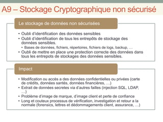 A9 – Stockage Cryptographique non sécurisé
• Oubli d’identification des données sensibles
• Oubli d’identification de tous les entrepôts de stockage des
données sensibles.
• Bases de données, fichiers, répertoires, fichiers de logs, backup, …
• Oubli de mettre en place une protection correcte des données dans
tous les entrepots de stockages des données sensibles.
Le stockage de données non sécurisées
• Modification ou accès a des données confidentielles ou privées (carte
de crédits, données santés, données financières, …)
• Extrait de données secretes via d’autres failles (injection SQL, LDAP,
…)
• Problème d’image de marque, d’image client et perte de confiance
• Long et couteux processus de vérification, investigation et retour a la
normale (forensics, lettres et dédommagements client, assurance, …)
Impact
 
