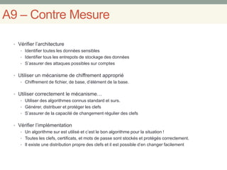 A9 – Contre Mesure
• Vérifier l’architecture
• Identifier toutes les données sensibles
• Identifier tous les entrepots de stockage des données
• S’assurer des attaques possibles sur comptes
• Utiliser un mécanisme de chiffrement approprié
• Chiffrement de fichier, de base, d’élément de la base.
• Utiliser correctement le mécanisme…
• Utiliser des algorithmes connus standard et surs.
• Générer, distribuer et protéger les clefs
• S’assurer de la capacité de changement régulier des clefs
• Vérifier l’implémentation
• Un algorithme sur est utilisé et c’est le bon algorithme pour la situation !
• Toutes les clefs, certificats, et mots de passe sont stockés et protégés correctement.
• Il existe une distribution propre des clefs et il est possible d’en changer facilement
 
