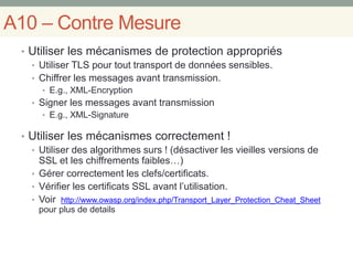 A10 – Contre Mesure
• Utiliser les mécanismes de protection appropriés
• Utiliser TLS pour tout transport de données sensibles.
• Chiffrer les messages avant transmission.
• E.g., XML-Encryption
• Signer les messages avant transmission
• E.g., XML-Signature
• Utiliser les mécanismes correctement !
• Utiliser des algorithmes surs ! (désactiver les vieilles versions de
SSL et les chiffrements faibles…)
• Gérer correctement les clefs/certificats.
• Vérifier les certificats SSL avant l’utilisation.
• Voir http://www.owasp.org/index.php/Transport_Layer_Protection_Cheat_Sheet
pour plus de details
 