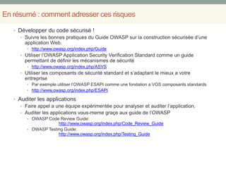 En résumé : comment adresser ces risques
• Développer du code sécurisé !
• Suivre les bonnes pratiques du Guide OWASP sur la construction sécurisée d’une
application Web.
• http://www.owasp.org/index.php/Guide
• Utiliser l’OWASP Application Security Verification Standard comme un guide
permettant de définir les mécanismes de sécurité
• http://www.owasp.org/index.php/ASVS
• Utiliser les composants de sécurité standard et s’adaptant le mieux a votre
entreprise
• Par exemple utiliser l’OWASP ESAPI comme une fondation a VOS composants standards
• http://www.owasp.org/index.php/ESAPI
• Auditer les applications
• Faire appel a une équipe expérimentée pour analyser et auditer l’application.
• Auditer les applications vous-meme graçe aux guide de l’OWASP
• OWASP Code Review Guide:
http://www.owasp.org/index.php/Code_Review_Guide
• OWASP Testing Guide:
http://www.owasp.org/index.php/Testing_Guide
 