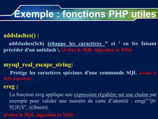 Exemple : fonctions PHP utiles
addslashes() :
addslashes($ch) échappe les caractères " et ' en les faisant
précéder d'un antislash . (évitez le SQL injection et XSS)
mysql_real_escape_string:
Protège les caractères spéciaux d'une commande SQL (évitez le
SQL injection).
ereg :
La fonction ereg applique une expression régulière sur une chaîne par
exemple pour valider une numéro de carte d’identité : ereg("^[0-
9]{8}$", @$num).
(évitez le SQL injection et XSS)
 