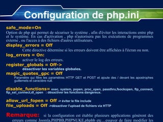 safe_mode=On
Option de php qui permet de sécuriser le système , afin d'éviter les interactions entre php
et le système. En cas d'activation , php n'autorisera pas les exécutions de programmes
externe , ou l'acces à des fichiers d'autres utilisateurs.
display_errors = Off
Cette directive détermine si les erreurs doivent être affichées à l'écran ou non.
log_errors = On:
activer le log des erreurs.
register_globals = Off->
désactiver les variables globales.
magic_quotes_gpc = Off
Paramètre qui filtre les paramètres HTTP GET et POST et ajoute des / devant les apostrophes
guillemets et caractère null.
disable_functions= exec, system, popen, proc_open, passthru,fsockopen, ftp_connect,
ftp_ssl_connect,dl_open : désactiver les fonctions dangereux.
allow_url_fopen = Off -> éviter le file include
file_uploads = Off ->désactiver l'upload de fichiers via HTTP
Remarque: si la configuration est établie plusieurs applications génèrent des
erreurs comme Joomla,PHPBB,PHPNUKE,phpbb etc…essayer de faire modifier les
Configuration de php.ini
 