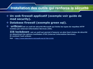 Installation des outils qui renforce la sécurité
 Un web firewall applicatif (exemple voir guide de
mod security).
 Database firewall (exemple green sql).
 urlScan:est un outil de sécurité Microsoft qui limite les types de requêtes HTTP
traitées par Internet Information Services (IIS).
IIS lockdown :est un outil qui permet d’assurer un plus haut niveau de sécurité
en désactivant les options inutilisées d’IIS (Internet Information Services).
Et contient l’outi urlscan
lien : http://www.laboratoire-microsoft.org/d/?id=11151
 