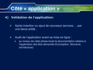 Côté « application »
4) Validation de l’application:
 Aprés insertion ou ajout de nouveaux services, …par
une tierce entité .
 Audit de l’application avant sa mise en ligne :
 au niveau de cette phase toute la documentation relative à
l’application doit être demandé (Conception, Structure,
architecture)
 