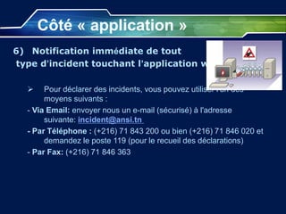 Côté « application »
6) Notification immédiate de tout
type d’incident touchant l’application web:
 Pour déclarer des incidents, vous pouvez utiliser l'un des
moyens suivants :
- Via Email: envoyer nous un e-mail (sécurisé) à l'adresse
suivante: incident@ansi.tn
- Par Téléphone : (+216) 71 843 200 ou bien (+216) 71 846 020 et
demandez le poste 119 (pour le recueil des déclarations)
- Par Fax: (+216) 71 846 363
 