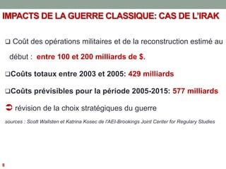 IMPACTS DE LA GUERRE CLASSIQUE: CAS DE L’IRAK
 Coût des opérations militaires et de la reconstruction estimé au
début : entre 100 et 200 milliards de $.
Coûts totaux entre 2003 et 2005: 429 milliards
Coûts prévisibles pour la période 2005-2015: 577 milliards
 révision de la choix stratégiques du guerre
sources : Scott Wallsten et Katrina Kosec de l'AEI-Brookings Joint Center for Regulary Studies
8
 