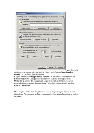 pour laisser le
minimum de traces de votre navigation, cliquez sur le bouton Supprimer les
cookies... et confirmez leur effacement.
Cliquez sur le bouton Supprimer les fichiers... et confirmez l'effacement de ces
fichiers temporaires (manipulation automatique à définir ensuite plus loin).
Mettez à 0 le nombre de jours pendant lesquels les fichiers temporaires seront
conservés (sécurité et gain d'espace disque) et profitez-en pour cliquer aussi sur
Effacer l'historique.


Dans l'onglet Confidendialité, plusieurs niveaux de gestion prédéterminés sont
disponibles. Au minimum, veillez à restreindre les cookies en cliquant sur le bouton
Avancé...:
 