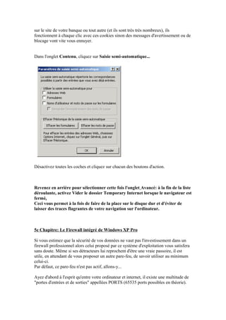 sur le site de votre banque ou tout autre (et ils sont très très nombreux), ils
fonctionnent à chaque clic avec ces cookies sinon des messages d'avertissement ou de
blocage vont vite vous ennuyer.


Dans l'onglet Contenu, cliquez sur Saisie semi-automatique...




Désactivez toutes les coches et cliquez sur chacun des boutons d'action.



Revenez en arrière pour sélectionner cette fois l'onglet Avancé: à la fin de la liste
déroulante, activez Vider le dossier Temporary Internet lorsque le navigateur est
fermé.
Ceci vous permet à la fois de faire de la place sur le disque dur et d'éviter de
laisser des traces flagrantes de votre navigation sur l'ordinateur.



5e Chapitre: Le Firewall intégré de Windows XP Pro

Si vous estimez que la sécurité de vos données ne vaut pas l'investissement dans un
firewall professionnel alors celui proposé par ce système d'exploitation vous satisfera
sans doute. Même si ses détracteurs lui reprochent d'être une vraie passoire, il est
utile, en attendant de vous proposer un autre pare-feu, de savoir utiliser au minimum
celui-ci.
Par défaut, ce pare-feu n'est pas actif, allons-y...

Ayez d'abord à l'esprit qu'entre votre ordinateur et internet, il existe une multitude de
"portes d'entrées et de sorties" appellées PORTS (65535 ports possibles en théorie).
 