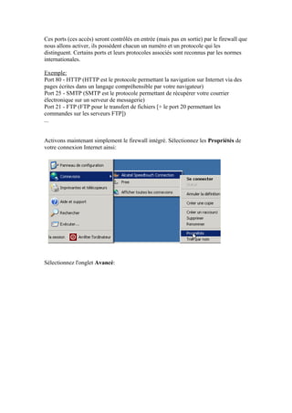 Ces ports (ces accès) seront contrôlés en entrée (mais pas en sortie) par le firewall que
nous allons activer, ils possèdent chacun un numéro et un protocole qui les
distinguent. Certains ports et leurs protocoles associés sont reconnus par les normes
internationales.

Exemple:
Port 80 - HTTP (HTTP est le protocole permettant la navigation sur Internet via des
pages écrites dans un langage compréhensible par votre navigateur)
Port 25 - SMTP (SMTP est le protocole permettant de récupérer votre courrier
électronique sur un serveur de messagerie)
Port 21 - FTP (FTP pour le transfert de fichiers [+ le port 20 permettant les
commandes sur les serveurs FTP])
...


Activons maintenant simplement le firewall intégré. Sélectionnez les Propriétés de
votre connexion Internet ainsi:




Sélectionnez l'onglet Avancé:
 