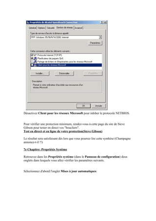 Désactivez Client pour les réseaux Microsoft pour inhiber le protocole NETBIOS.


Pour vérifier une protection minimum, rendez-vous à cette page du site de Steve
Gibson pour tester en direct vos "boucliers".
Test en direct et en ligne de votre protection(Steve Gibson)

Le résultat sera satisfaisant dès lors que vous pourrez lire cette synthèse (Champagne
annonce-t-il !!)

7e Chapitre: Propriétés Système

Retrouvez dans les Propriétés système (dans le Panneau de configuration) deux
onglets dans lesquels vous allez vérifier les paramètres suivants.


Sélectionnez d'abord l'onglet Mises à jour automatiques:
 