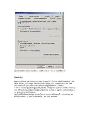 Désactivez l'assistance à distance sauf le jour où vous en aurez besoin.


Conclusion

Ajoutez enfin un anti-virus performant (comme AVP) dont les définitions de virus
seront mises à jour chaque semaine (voire chaque jour), certains anti-virus sont
fonctionnels en ligne pour ceux connectés en permanence à Internet.
Même si ces manipulations peuvent paraître comme une "corvée", comme pour tout
outil informatique, on peut s'en passer jusqu'au jour où on regrette amèrement de ne
pas les avoir mises en oeuvre.
La sécurité informatique est aujourd'hui un point crucial pour les entreprises, les
administrations,...et pour les particuliers que nous sommes.
 