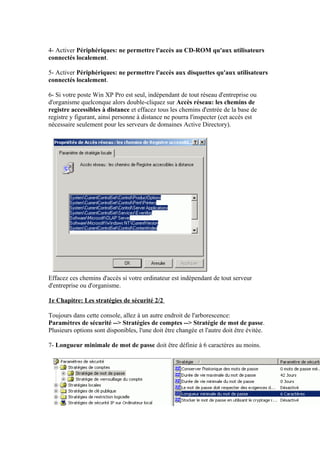 4- Activer Périphériques: ne permettre l'accès au CD-ROM qu'aux utilisateurs
connectés localement.

5- Activer Périphériques: ne permettre l'accès aux disquettes qu'aux utilisateurs
connectés localement.

6- Si votre poste Win XP Pro est seul, indépendant de tout réseau d'entreprise ou
d'organisme quelconque alors double-cliquez sur Accès réseau: les chemins de
registre accessibles à distance et effacez tous les chemins d'entrée de la base de
registre y figurant, ainsi personne à distance ne pourra l'inspecter (cet accès est
nécessaire seulement pour les serveurs de domaines Active Directory).




Effacez ces chemins d'accès si votre ordinateur est indépendant de tout serveur
d'entreprise ou d'organisme.

1e Chapitre: Les stratégies de sécurité 2/2

Toujours dans cette console, allez à un autre endroit de l'arborescence:
Paramètres de sécurité --> Stratégies de comptes --> Stratégie de mot de passe.
Plusieurs options sont disponibles, l'une doit être changée et l'autre doit être évitée.

7- Longueur minimale de mot de passe doit être définie à 6 caractères au moins.
 