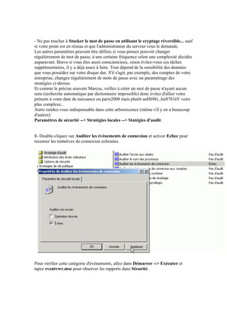 - Ne pas toucher à Stocker le mot de passe en utilisant le cryptage réversible... sauf
si votre poste est en réseau et que l'administrateur du serveur vous le demande.
Les autres paramètres peuvent être définis si vous pensez pouvoir changer
régulièrement de mot de passe, à une certaine fréquence selon une complexité décidée
auparavant. Bravo si vous êtes aussi consciencieux, sinon évitez-vous ces tâches
supplémentaires, il y a déjà assez à faire. Tout dépend de la sensibilité des données
que vous possédez sur votre disque dur. S'il s'agit, par exemple, des comptes de votre
entreprise, changez régulièrement de mots de passe avec un paramétrage des
stratégies ci-dessus.
Et comme le précise souvent Marcus, veillez à créer un mot de passe n'ayant aucun
sens (recherche automatique par dictionnaire impossible) donc évitez d'allier votre
prénom à votre date de naissance ou paris2008 mais plutôt auH69G..Jui876!ùY voire
plus complexe...
Autre rendez-vous indispensable dans cette arborescence (même s'il y en a beaucoup
d'autres):
Paramètres de sécurité --> Stratégies locales --> Statégies d'audit.


8- Double-cliquez sur Auditer les évènements de connexion et activer Echec pour
recenser les tentatives de connexion echouées.




Pour vérifier cette catégorie d'évènements, allez dans Démarrer --> Exécuter et
tapez eventvwr.msc pour observer les rapports dans Sécurité.
 