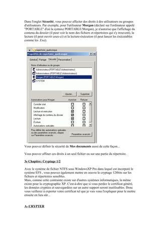 Dans l'onglet Sécurité, vous pouvez affecter des droits à des utilisateurs ou groupes
d'utilisateurs. Par exemple, pour l'utilisateur Morgan (déclaré sur l'ordinateur appelé
"PORTABLE" d'où la syntaxe PORTABLE/Morgan), je n'autorise que l'affichage du
contenu du dossier (il peut voir le nom des fichiers et répertoires qui s'y trouvent), la
lecture (il peut ouvrir ceux-ci) et la lecture-éxécution (il peut lancer les éxécutables
comme les .Exe).




Vous pouvez définir la sécurité de Mes documents aussi de cette façon...

Vous pouvez affiner ces droits à un seul fichier ou sur une partie du répertoire.

3e Chapitre: Cryptage 1/2

Avec le système de fichier NTFS sous WindowsXP Pro dans lequel est incorporé le
système EFS , vous pouvez également mettre en oeuvre le cryptage 128bits sur les
fichiers et répertoires sensibles.
Mais, comme cette contrainte existe sur d'autres systèmes informatiques, la même
existe pour la cryptographie XP. C'est-à-dire que si vous perdez le certificat généré,
les données cryptées et sauvegardées sur un autre support seront inutilisables. Donc
vous veillerez à exporter votre certificat tel que je vais vous l'expliquer pour le mettre
ensuite en lieu sûr...


A- CRYPTER
 