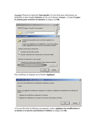 Exemple: Prenons le répertoire Sauvegardes. Un clic droit pour sélectionner ses
propriétés et dans l'onglet Général, un clic sur le bouton Avancé.... Cochez Crypter
le contenu pour sécuriser les données et cliquez sur OK.




Puis confirmez en cliquant sur le bouton Appliquer.




A la nouvelle boîte de dialogue qui apparaît, cochez Appliquer les modifications à
ce dossier et à tous les sous-dossiers et fichiers et cliquez sur OK.
 