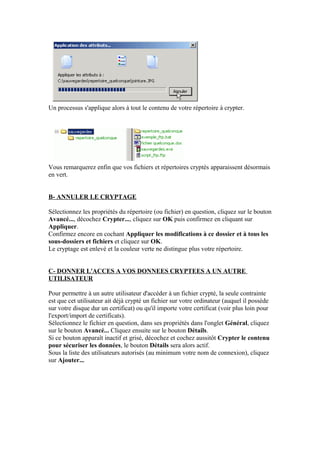 Un processus s'applique alors à tout le contenu de votre répertoire à crypter.




Vous remarquerez enfin que vos fichiers et répertoires cryptés apparaissent désormais
en vert.


B- ANNULER LE CRYPTAGE

Sélectionnez les propriétés du répertoire (ou fichier) en question, cliquez sur le bouton
Avancé..., décochez Crypter..., cliquez sur OK puis confirmez en cliquant sur
Appliquer.
Confirmez encore en cochant Appliquer les modifications à ce dossier et à tous les
sous-dossiers et fichiers et cliquez sur OK.
Le cryptage est enlevé et la couleur verte ne distingue plus votre répertoire.


C- DONNER L'ACCES A VOS DONNEES CRYPTEES A UN AUTRE
UTILISATEUR

Pour permettre à un autre utilisateur d'accéder à un fichier crypté, la seule contrainte
est que cet utilisateur ait déjà crypté un fichier sur votre ordinateur (auquel il possède
sur votre disque dur un certificat) ou qu'il importe votre certificat (voir plus loin pour
l'export/import de certificats).
Sélectionnez le fichier en question, dans ses propriétés dans l'onglet Général, cliquez
sur le bouton Avancé... Cliquez ensuite sur le bouton Détails.
Si ce bouton apparaît inactif et grisé, décochez et cochez aussitôt Crypter le contenu
pour sécuriser les données, le bouton Détails sera alors actif.
Sous la liste des utilisateurs autorisés (au minimum votre nom de connexion), cliquez
sur Ajouter...
 