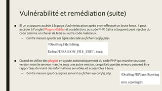 Vulnérabilité et remédiation (suite)
■ Si un attaquant accède à la page d'administration après avoir effectué un brute force. Il peut
accéder à l'onglet Plugins>Editor et accédé donc au code PHP. Cette attaquent peut injecter du
code comme un cheval de trois ou autre code malicieux.
– Contre mesure ajouter ces lignes de code au fichier config.php :
■ Quand en utilise des plugins en ajoute automatiquement du code PHP qui marche sous une
version mais le serveur marche sous une autre version, ce qui fait que des erreurs peuvent être
rapportées donnant des informations sensibles et accessibles à tous.
– Contre mesure ajout ces lignes suivant au fichier wp-config.php :
 