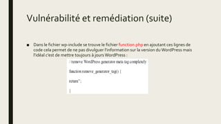 Vulnérabilité et remédiation (suite)
■ Dans le fichier wp-include se trouve le fichier function.php en ajoutant ces lignes de
code cela permet de ne pas divulguer l'information sur la version du WordPress mais
l'idéal c’est de mettre toujours à jours WordPress :
 