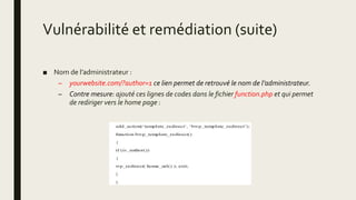 Vulnérabilité et remédiation (suite)
■ Nom de l’administrateur :
– yourwebsite.com/?author=1 ce lien permet de retrouvé le nom de l’administrateur.
– Contre mesure: ajouté ces lignes de codes dans le fichier function.php et qui permet
de rediriger vers le home page :
 