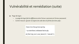 Vulnérabilité et remédiation (suite)
■ Page de login :
– La page de login fait la différence entre l’erreur username et l’erreur password.
– Contre mesure: ajouter ces lignes de code dans le fichier function.php :
 