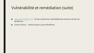 Vulnérabilité et remédiation (suite)
■ https://wpvulndb.com/ : Ce site contient les vulnérabilité des ancienne version de
WordPress.
■ Contre mesure : mettre toujours à jourWordPress.
 