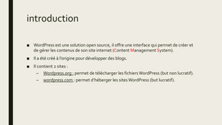 introduction
■ WordPress est une solution open source, il offre une interface qui permet de créer et
de gérer les contenus de son site internet (Content Management System).
■ Il a été créé à l’origine pour développer des blogs.
■ Il contient 2 sites :
– Wordpress.org : permet de télécharger les fichiersWordPress (but non lucratif).
– wordpress.com : permet d’héberger les sitesWordPress (but lucratif).
 