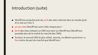 Introduction (suite)
■ WordPress propulse près de 30 % des sites internet dans le monde (près
d’un site sur trois !).
■ 50 000 sites WordPress sont créés chaque jour !
■ 60 % des sites utilisant un CMS tournent surWordPress (WordPress
possède plus de la moitié du marché des CMS).
■ Surtout, le second CMS le plus utilisé, Joomla, ne détient qu'environ 10
fois moins de part de marché queWordPress !
 