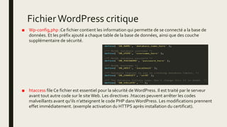 FichierWordPress critique
■ Wp-config,php :Ce fichier contient les information qui permette de se connecté a la base de
données. Et les préfix ajouté a chaque table de la base de données, ainsi que des couche
supplémentaire de sécurité.
■ htaccess file Ce fichier est essentiel pour la sécurité de WordPress. Il est traité par le serveur
avant tout autre code sur le siteWeb. Les directives .htacces peuvent arrêter les codes
malveillants avant qu’ils n’atteignent le code PHP dansWordPress. Les modifications prennent
effet immédiatement. (exemple activation du HTTPS après installation du certificat).
 