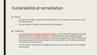 Vulnérabilité et remédiation
■ Myslql :
– La base de données mysql contient par défaut un compte avec username root et
pas de password.
– Contre mesure: modifier le username et le password.
■ Install.php :
– yourwebsitename.com/wp-admin/install.php : ce lien permet d’accéder à la page
web qui permet d’installerWordPress. SiWordPress est déjà installer alors le
lancement d’une nouvelle installation entrainera la suppression de l'installation et
ainsi que la base de données existante, mais à condition que l’utilisateur possède
le username et le password.
– Contre mesure: supprimer le install.php car nous n’avons pas besoin de l’installer
de nouveau.
 