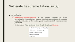 Vulnérabilité et remédiation (suite)
■ wp-config.php :
– www.yoursite.com/wp-config.php ce lien permet d’accéder au fichier
wp-config.php, si nous obtenons une page blanche cela veut dire que le format na
pas pu être interprété car il ne contient pas de code interprétable mais l’accés n’est
pas interdit.
– Contre mesure : il faut ajouter ces lignes de code dans le doc .htaccess :
 