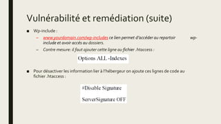 Vulnérabilité et remédiation (suite)
■ Wp-include :
– www.yourdomain.com/wp-includes ce lien permet d’accéder au repartoir wp-
include et avoir accés au dossiers.
– Contre mesure: il faut ajouter cette ligne au fichier .htaccess :
■ Pour désactiver les information lier à l’hébergeur on ajoute ces lignes de code au
fichier .htaccess :
 