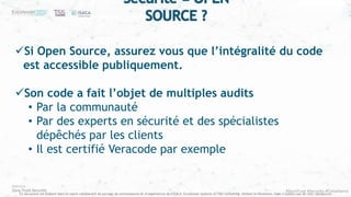 #ZeroTrust #Security #Compliance
Ce document est élaboré dans un esprit collaboratif de partage de connaissances et d’expériences de l’ISACA, Excelerate Systems et T&S Consulting. Utilisez le librement, mais n’oubliez pas de citer vos sources
Si Open Source, assurez vous que l’intégralité du code
est accessible publiquement.
Son code a fait l’objet de multiples audits
• Par la communauté
• Par des experts en sécurité et des spécialistes
dépêchés par les clients
• Il est certifié Veracode par exemple
Sécurité = OPEN
SOURCE ?
 