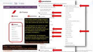 #ZeroTrust #Security #Compliance
Ce document est élaboré dans un esprit collaboratif de partage de connaissances et d’expériences de l’ISACA, Excelerate Systems et T&S Consulting. Utilisez le librement, mais n’oubliez pas de citer vos sources
https://reports.exodus-
privacy.eu.org/fr/reports/com.airfrance.android.dinamo
prd/latest/
Des pirates utilisent Google Analytics
pour contourner la sécurité du Web et
voler des numéros de cartes de crédit
« Les attaquants ont injecté un code
malveillant dans les sites, qui ont
recueilli toutes les données saisies par
les utilisateurs et les ont ensuite
envoyées via Analytics »
« En conséquence, les attaquants
pouvaient accéder aux données volées
dans leur compte Google Analytics ».
https://thehackernews.com/2020/06
/google-analytics-hacking.html
 
