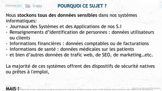 #ZeroTrust #Security #Compliance
Ce document est élaboré dans un esprit collaboratif de partage de connaissances et d’expériences de l’ISACA, Excelerate Systems et T&S Consulting. Utilisez le librement, mais n’oubliez pas de citer vos sources
POURQUOI CE SUJET ?
Nous stockons tous des données sensibles dans nos systèmes
informatiques:
- Journaux des Systèmes et des Applications de nos S.I
- Renseignements d’identification de personnes : données utilisateurs
ou clients
- Informations financières : données comptables ou de facturations
- Informations de santé : données médicales sur les patients
- et bien d’autres données de trafic web, de SEO, de marketing…etc.
La majorité de ces systèmes offrent des dispositifs de sécurité natives
ou prêtes à l'emploi,
MAIS !
 