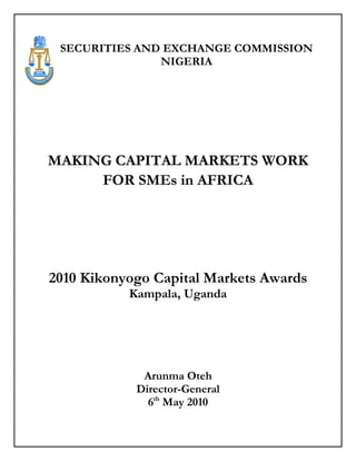 SECURITIES AND EXCHANGE COMMISSION
               NIGERIA




MAKING CAPITAL MARKETS WORK
     FOR SMEs in AFRICA




2010 Kikonyogo Capital Markets Awards
           Kampala, Uganda




             Arunma Oteh
            Director-General
              6th May 2010
 