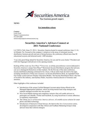 NEWS<br />For immediate release<br />Contact:<br />Leslie Swid<br />Impact Communications<br />913 649-5009<br />leslieswid@impactcommunications.org<br />Securities America’s Advisors Connect at<br />2011 National Conference<br />LA VISTA, Neb. (June 23, 2011) –Securities America hosted its annual conference June 11-14, in Orlando, Fla. Focused on the company’s initiatives in the areas of retirement income distribution, business growth and ease of doing business, the conference offered more than 90 educational sessions and attracted nearly 1,000 attendees.<br />“I see only great things ahead for Securities America, for you and for your clients,” President and CEO Jim Nagengast told advisors in his opening remarks.<br />Kicking off the event was Next Phase University, an all-day preconference session dedicated to Securities America’s unique Next Phase Retirement Income Distribution program that advisors can use to distinguish themselves in their markets. On the first day of the main conference, income distribution planning continued to be a focus, with an entire track devoted to the topic, including introduction of three new resources: an Income Distribution Desk, an expanded Client Fact Finder system and new Product Allocation Models. The Income Distribution Desk is the first of its kind in the industry, said Zachary Parker, Securities America director of insurance and annuities.<br />Other highlights of the conference included: <br />Introduction of the unique Unified Managed Account option being offered on the Managed Opportunities platform, which can bring mutual fund wrap strategies and separate managed accounts into one account<br />New Social Media training and compliance initiative that will enable advisors to participate on LinkedIn, Twitter and Facebook, by using Socialware to ensure adherence to regulatory requirements<br />The rollout, free to all Securities America advisors, of a mobile access solution for smart phone and tablet technology<br />Introduction of Interactive Client Surveys, the latest in the New Conversations series, developed in conjunction with Dan Allison and Feedback Marketing Group to help advisors hone their referral strategies<br />Session on data security addressing changes advisors need to make in handling, transmission, storage and destruction of client data<br />This year’s Super Women’s Summit Luncheon, hosted for the fourth consecutive year by Janine Wertheim, Securities America senior vice president and chief marketing officer, featured presentations from top women advisors about creating success in their personal and professional lives as well as their current business growth plans and insights on how they soar in the financial services business.<br />As in years past, the conference included a full day of sessions for assistants and office managers on topics such as marketing and PR, managing client relationships, managing for high performance teams, and saying “goodbye” to filing cabinets. There were also several sessions for associate advisors, including the enhancement of a coaching program to help advisor teams lay the framework for growth and succession planning.<br />About Securities America<br />Headquartered in La Vista, Neb., Securities America, Inc. has more than 1,800 financial professionals nationwide with approximately $46 billion in client assets under their supervision. Securities America Advisors, Inc. is an SEC-Registered Investment Advisory firm with more than $15 billion in assets under management and administration that offers investment management, financial advice and financial planning through financial advisors. For more than 25 years, Securities America’s mission has been to foster the success of financial professionals so they can provide quality, objective counsel and services to their clients. Additional information is available at Securities America.<br />SOURCE: SECURITIES AMERICA<br />Securities America Advisors, Inc. - An SEC Registered Investment Advisory Firm<br />Securities America, Inc. - Member FINRA/SIPC<br />SA346442<br />