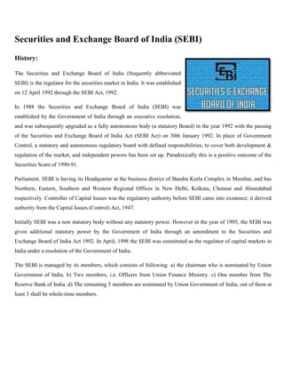 Securities and Exchange Board of India (SEBI)
History:

The Securities and Exchange Board of India (frequently abbreviated
SEBI) is the regulator for the securities market in India. It was established
on 12 April 1992 through the SEBI Act, 1992.

In 1988 the Securities and Exchange Board of India (SEBI) was
established by the Government of India through an executive resolution,
and was subsequently upgraded as a fully autonomous body (a statutory Board) in the year 1992 with the passing
of the Securities and Exchange Board of India Act (SEBI Act) on 30th January 1992. In place of Government
Control, a statutory and autonomous regulatory board with defined responsibilities, to cover both development &
regulation of the market, and independent powers has been set up. Paradoxically this is a positive outcome of the
Securities Scam of 1990-91.

Parliament. SEBI is having its Headquarter at the business district of Bandra Kurla Complex in Mumbai, and has
Northern, Eastern, Southern and Western Regional Offices in New Delhi, Kolkata, Chennai and Ahmedabad
respectively. Controller of Capital Issues was the regulatory authority before SEBI came into existence; it derived
authority from the Capital Issues (Control) Act, 1947.

Initially SEBI was a non statutory body without any statutory power. However in the year of 1995, the SEBI was
given additional statutory power by the Government of India through an amendment to the Securities and
Exchange Board of India Act 1992. In April, 1998 the SEBI was constituted as the regulator of capital markets in
India under a resolution of the Government of India.

The SEBI is managed by its members, which consists of following: a) the chairman who is nominated by Union
Government of India. b) Two members, i.e. Officers from Union Finance Ministry. c) One member from The
Reserve Bank of India. d) The remaining 5 members are nominated by Union Government of India; out of them at
least 3 shall be whole-time members.
 