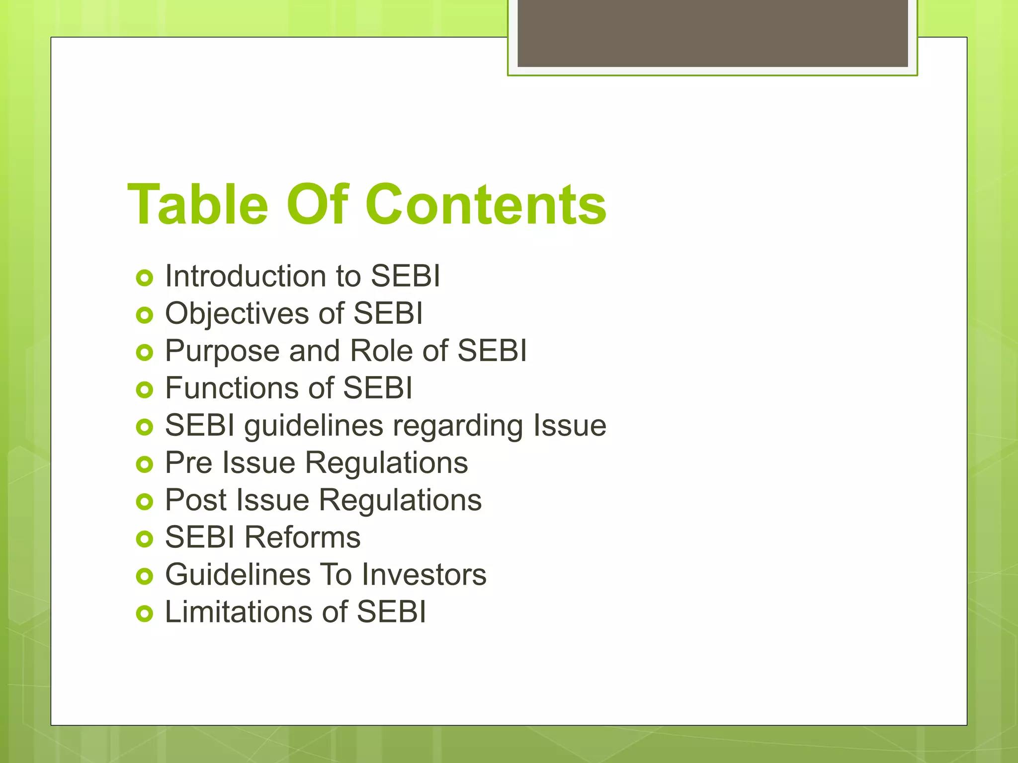 Table Of Contents
 Introduction to SEBI
 Objectives of SEBI
 Purpose and Role of SEBI
 Functions of SEBI
 SEBI guidelines regarding Issue
 Pre Issue Regulations
 Post Issue Regulations
 SEBI Reforms
 Guidelines To Investors
 Limitations of SEBI
 