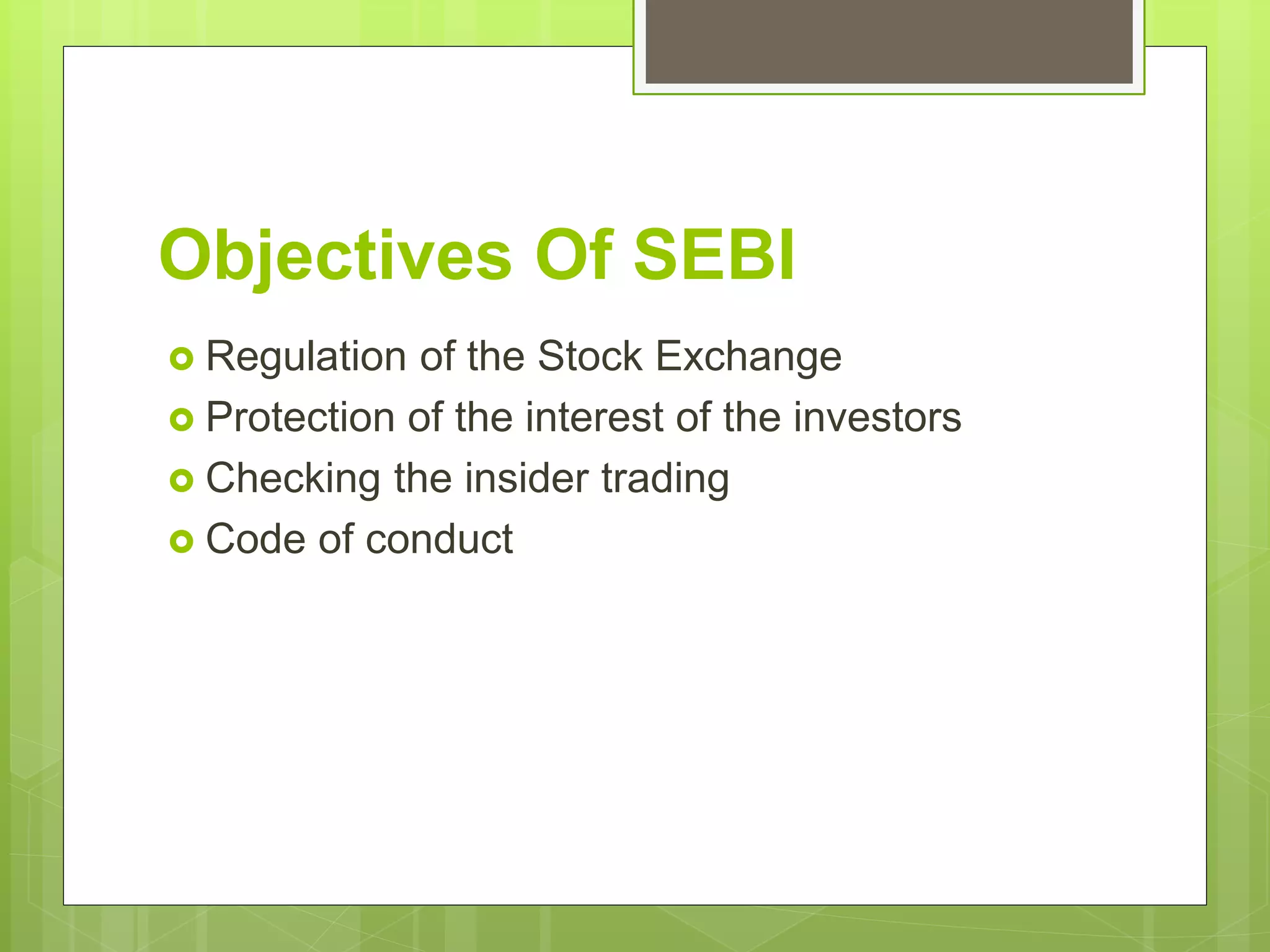 Objectives Of SEBI
 Regulation of the Stock Exchange
 Protection of the interest of the investors
 Checking the insider trading
 Code of conduct
 