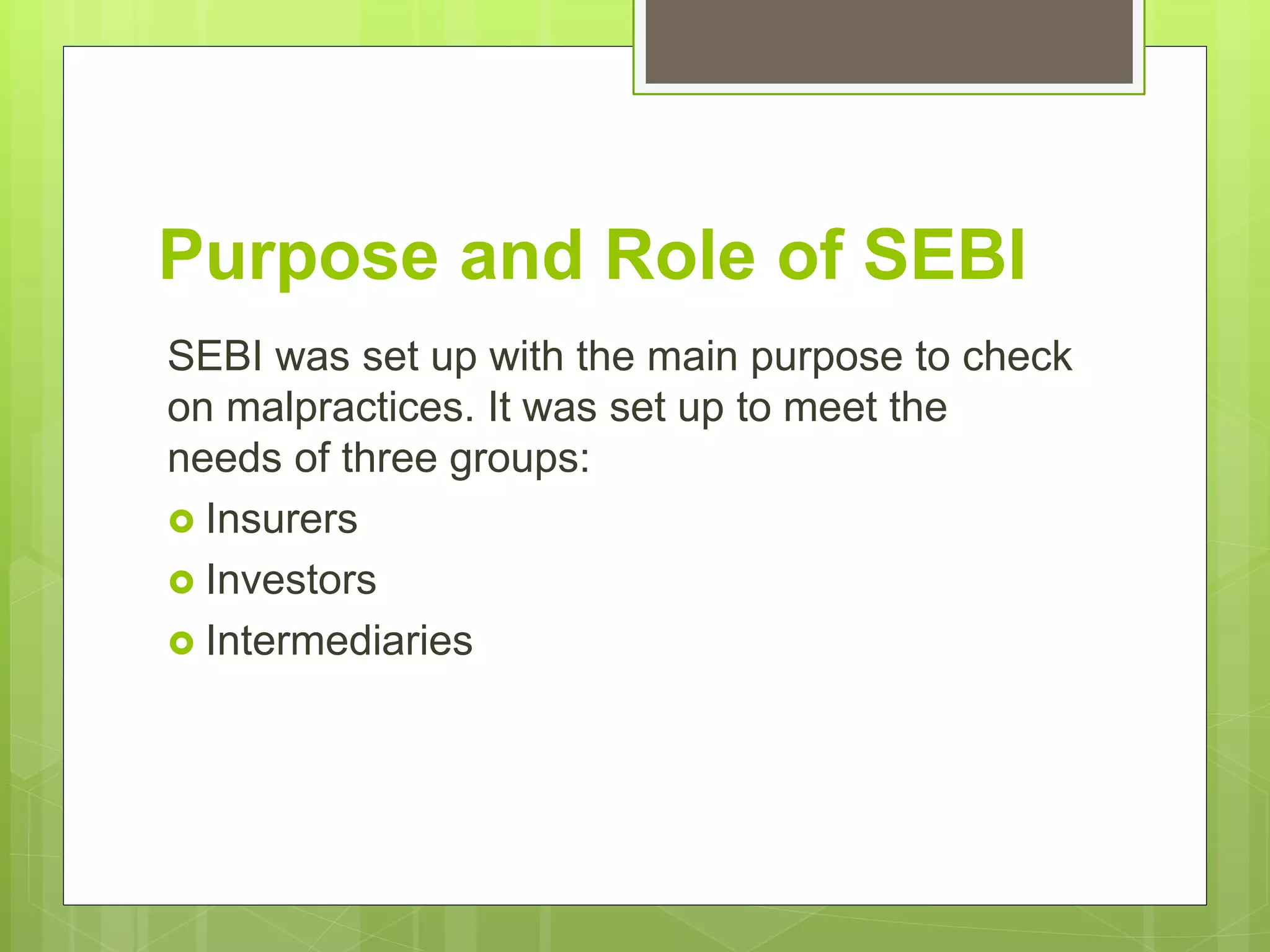 Purpose and Role of SEBI
SEBI was set up with the main purpose to check
on malpractices. It was set up to meet the
needs of three groups:
 Insurers
 Investors
 Intermediaries
 