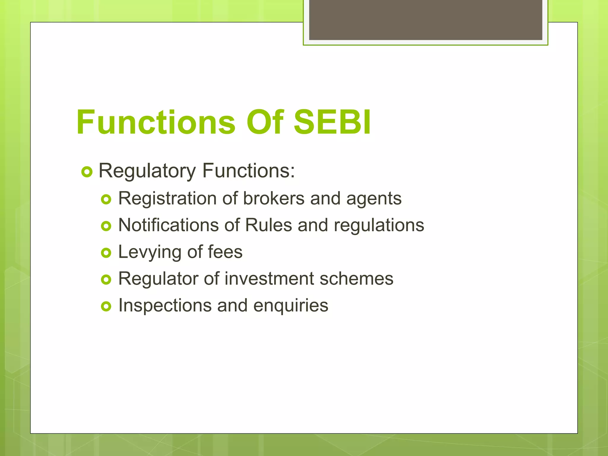 Functions Of SEBI
 Regulatory Functions:
 Registration of brokers and agents
 Notifications of Rules and regulations
 Levying of fees
 Regulator of investment schemes
 Inspections and enquiries
 