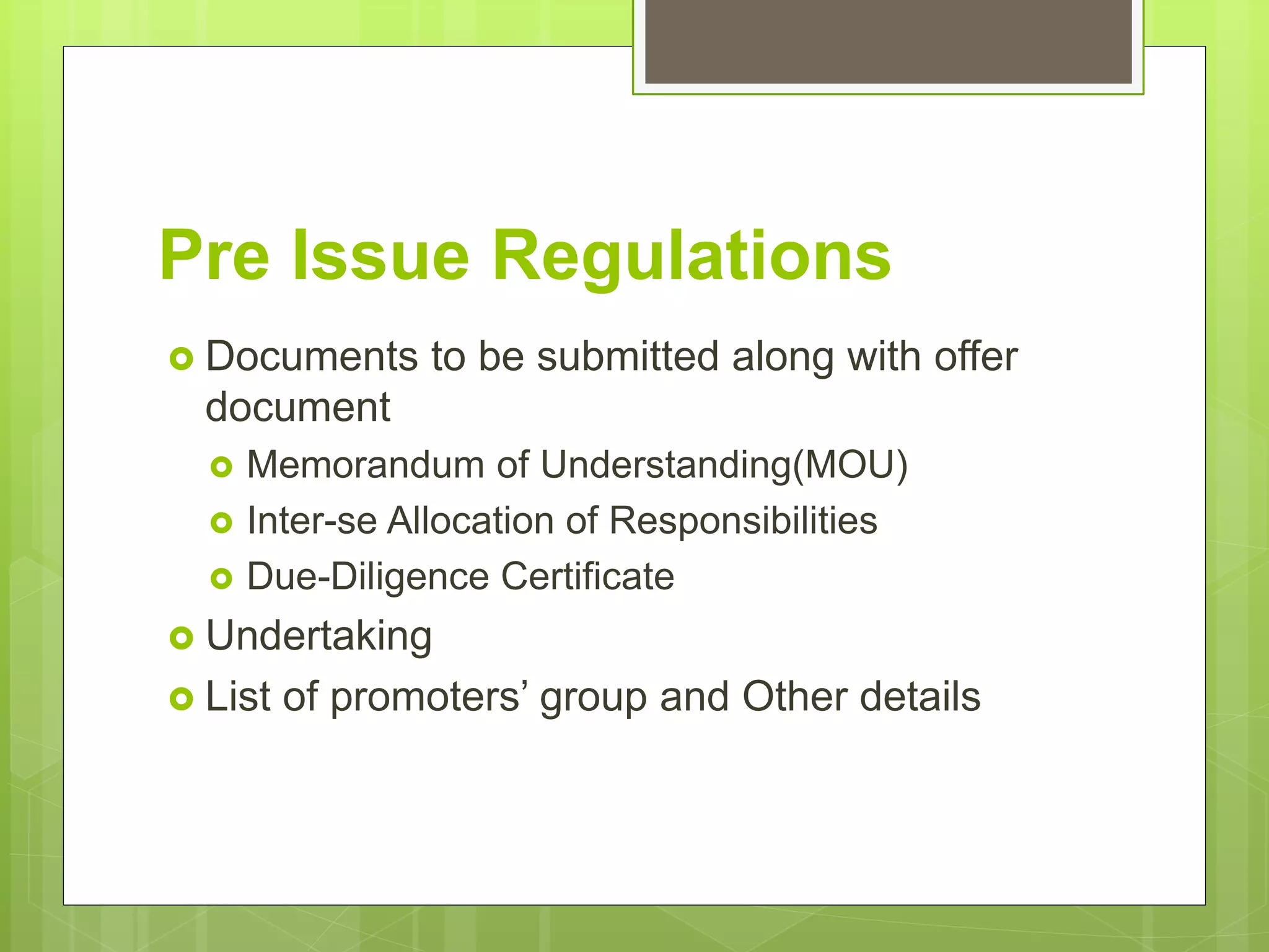 Pre Issue Regulations
 Documents to be submitted along with offer
document
 Memorandum of Understanding(MOU)
 Inter-se Allocation of Responsibilities
 Due-Diligence Certificate
 Undertaking
 List of promoters’ group and Other details
 