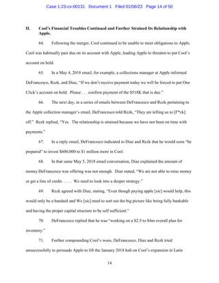 14
II. Cool’s Financial Troubles Continued and Further Strained Its Relationship with
Apple.
64. Following the merger, Cool continued to be unable to meet obligations to Apple.
Cool was habitually past due on its account with Apple, leading Apple to threaten to put Cool’s
account on hold.
65. In a May 4, 2018 email, for example, a collections manager at Apple informed
DeFrancesco, Rezk, and Diaz, “If we don’t receive payment today we will be forced to put One
Click’s account on hold. Please . . . confirm payment of the $518K that is due.”
66. The next day, in a series of emails between DeFrancesco and Rezk pertaining to
the Apple collection manager’s email, DeFrancesco told Rezk, “They are telling us to [F*ck]
off.” Rezk replied, “Yes. The relationship is strained because we have not been on time with
payments.”
67. In a reply email, DeFrancesco indicated to Diaz and Rezk that he would soon “be
prepared” to invest $600,000 to $1 million more in Cool.
68. In that same May 5, 2018 email conversation, Diaz explained the amount of
money DeFrancesco was offering was not enough. Diaz stated, “We are not able to raise money
or get a line of credit. . . . . We need to look into a deeper strategy.”
69. Rezk agreed with Diaz, stating, “Even though paying apple [sic] would help, this
would only be a bandaid and We [sic] need to sort out the big picture like being fully bankable
and having the proper capital structure to be self sufficient.”
70. DeFrancesco replied that he was “working on a $2.5 to $4m overall plan for
inventory.”
71. Further compounding Cool’s woes, DeFrancesco, Diaz and Rezk tried
unsuccessfully to persuade Apple to lift the January 2018 halt on Cool’s expansion in Latin
Case 1:23-cv-00131 Document 1 Filed 01/06/23 Page 14 of 50
 