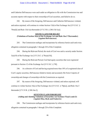 46
and Catherine DeFrancesco were each under an obligation to file with the Commission true and
accurate reports with respect to their ownership of Cool securities, and failed to do so.
242. By reason of the foregoing, DeFrancesco and Catherine DeFrancesco violated,
and unless enjoined, will continue to violate Section 13(d) of the Exchange Act [15 U.S.C. §
78m(d)] and Rule 13d-1(a) thereunder [17 C.F.R. § 240.13d-1(a)].
SIXTH CLAIM FOR RELIEF
(Violations of Section 16(a) of the Exchange Act and Rule 16a-3 Thereunder)
(Against DeFrancesco)
243. The Commission realleges and incorporates by reference herein each and every
allegation contained in paragraphs 1 through 224 of this Complaint.
244. During the Relevant Period, the stock of Cool was each a security under Section
3(a)(10) of the Exchange Act [15 U.S.C. § 78c(a)(10)].
245. During the Relevant Period, Cool had equity securities that were registered
pursuant to Section 12 of the Exchange Act [15 U.S.C. § 78l].
246. As a director of Cool and having acquired more than 10% of a registered class of
Cool’s equity securities, DeFrancesco failed to timely and accurately file Form 4 reports of
ownership and changes of ownership with the Commission as required.
247. By reason of the foregoing, DeFrancesco violated, and unless enjoined, will
continue to violate Section 16(a) of the Exchange Act [15 U.S.C. § 78p(a)], and Rule 16a-3
thereunder [17 C.F.R. § 240.16a-3].
SEVENTH CLAIM FOR RELIEF
(Aiding and Abetting Violations of Securities Act Sections 17(a)(1) and (3)
(Against Diaz, Rezk and Faukovic)
248. The Commission realleges and incorporates by reference herein each and every
allegation contained in paragraphs 1 through 224 of this Complaint.
Case 1:23-cv-00131 Document 1 Filed 01/06/23 Page 46 of 50
 