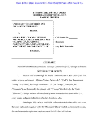 UNITED STATES DISTRICT COURT
NORTHERN DISTRICT OF ILLINOIS
EASTERN DIVISION
UNITED STATES SECURITIES AND
EXCHANGE COMMISSION,
Plaintiff,
v.
JOHN M. FIFE, CHICAGO VENTURE
PARTNERS, L.P., ILIAD RESEARCH AND
TRADING, L.P., ST. GEORGE
INVESTMENTS LLC, TONAQUINT, INC.,
AND TYPENEX CO-INVESTMENT, LLC.
Defendants.
)
)
)
)
)
)
)
)
)
)
)
)
)
)
)
Civil Action No._________
Honorable _________________
Jury Trial Demanded
COMPLAINT
Plaintiff United States Securities and Exchange Commission (“SEC”) alleges as follows:
NATURE OF THE ACTION
1. From at least 2015 through the present Defendant John M. Fife (“Fife”) and five
entities he owns and controls – Chicago Venture Partners, L.P. (“CVP”), Iliad Research and
Trading, L.P. (“Iliad”), St. George Investments LLC (“St. George”), Tonaquint, Inc.
(“Tonaquint”), and Typenex Co-Investment, LLC (“Typenex”) (collectively, the “Entity
Defendants”) – bought and sold billions of newly-issued shares of microcap securities (i.e.,
penny stocks) and generated millions of dollars from those sales.
2. In doing so, Fife – who is a recidivist violator of the federal securities laws – and
the Entity Defendants (together with Fife, “Defendants”) have violated, and continue to violate,
the mandatory dealer registration requirements of the federal securities laws.
Case: 1:20-cv-05227 Document #: 1 Filed: 09/03/20 Page 1 of 18 PageID #:1
 