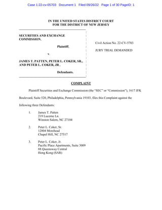 IN THE UNITED STATES DISTRICT COURT
FOR THE DISTRICT OF NEW JERSEY
:
SECURITIES AND EXCHANGE :
COMMISSION, :
:
Plaintiff, :
:
Civil Action No. 22-CV-5703
JURY TRIAL DEMANDED
v. :
:
JAMES T. PATTEN, PETER L. COKER, SR., :
AND PETER L. COKER, JR., :
:
Defendants. :
:
COMPLAINT
Plaintiff Securities and Exchange Commission (the “SEC” or “Commission”), 1617 JFK
Boulevard, Suite 520, Philadelphia, Pennsylvania 19103, files this Complaint against the
following three Defendants:
1. James T. Patten
219 Lucerne Ln.
Winston Salem, NC 27104
2. Peter L. Coker, Sr.
12804 Morehead
Chapel Hill, NC 27517
3. Peter L. Coker, Jr.
Pacific Place Apartments, Suite 3009
88 Queensway Central
Hong Kong (SAR)
Case 1:22-cv-05703 Document 1 Filed 09/26/22 Page 1 of 30 PageID: 1
 