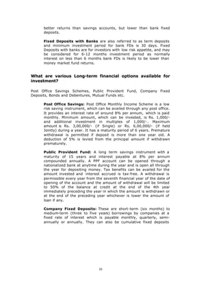 better returns than savings accounts, but lower than bank fixed
      deposits.

      Fixed Deposits with Banks are also referred to as term deposits
      and minimum investment period for bank FDs is 30 days. Fixed
      Deposits with banks are for investors with low risk appetite, and may
      be considered for 6-12 months investment period as normally
      interest on less than 6 months bank FDs is likely to be lower than
      money market fund returns.


What are various Long-term financial options available for
investment?

Post Office Savings Schemes, Public Provident Fund, Company Fixed
Deposits, Bonds and Debentures, Mutual Funds etc.

      Post Office Savings: Post Office Monthly Income Scheme is a low
      risk saving instrument, which can be availed through any post office.
      It provides an interest rate of around 8% per annum, which is paid
      monthly. Minimum amount, which can be invested, is Rs. 1,000/-
      and additional investment in multiples of 1,000/-. Maximum
      amount is Rs. 3,00,000/- (if Single) or Rs. 6,00,000/- (if held
      Jointly) during a year. It has a maturity period of 6 years. Premature
      withdrawal is permitted if deposit is more than one year old. A
      deduction of 5% is levied from the principal amount if withdrawn
      prematurely.

      Public Provident Fund: A long term savings instrument with a
      maturity of 15 years and interest payable at 8% per annum
      compounded annually. A PPF account can be opened through a
      nationalized bank at anytime during the year and is open all through
      the year for depositing money. Tax benefits can be availed for the
      amount invested and interest accrued is tax-free. A withdrawal is
      permissible every year from the seventh financial year of the date of
      opening of the account and the amount of withdrawal will be limited
      to 50% of the balance at credit at the end of the 4th year
      immediately preceding the year in which the amount is withdrawn or
      at the end of the preceding year whichever is lower the amount of
      loan if any.

      Company Fixed Deposits: These are short-term (six months) to
      medium-term (three to five years) borrowings by companies at a
      fixed rate of interest which is payable monthly, quarterly, semi-
      annually or annually. They can also be cumulative fixed deposits




                                    10
 