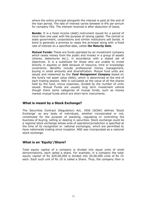 where the entire principal alongwith the interest is paid at the end of
       the loan period. The rate of interest varies between 6-9% per annum
       for company FDs. The interest received is after deduction of taxes.

       Bonds: It is a fixed income (debt) instrument issued for a period of
       more than one year with the purpose of raising capital. The central or
       state government, corporations and similar institutions sell bonds. A
       bond is generally a promise to repay the principal along with a fixed
       rate of interest on a specified date, called the Maturity Date.

       Mutual Funds: These are funds operated by an investment company
       which raises money from the public and invests in a group of assets
       (shares, debentures etc.), in accordance with a stated set of
       objectives. It is a substitute for those who are unable to invest
       directly in equities or debt because of resource, time or knowledge
       constraints. Benefits include professional money management,
       buying in small amounts and diversification. Mutual fund units are
       issued and redeemed by the Fund Management Company based on
       the fund's net asset value (NAV), which is determined at the end of
       each trading session. NAV is calculated as the value of all the shares
       held by the fund, minus expenses, divided by the number of units
       issued. Mutual Funds are usually long term investment vehicle
       though there some categories of mutual funds, such as money
       market mutual funds which are short term instruments.


What is meant by a Stock Exchange?

The Securities Contract (Regulation) Act, 1956 [SCRA] defines ‘Stock
Exchange’ as any body of individuals, whether incorporated or not,
constituted for the purpose of assisting, regulating or controlling the
business of buying, selling or dealing in securities. Stock exchange could be
a regional stock exchange whose area of operation/jurisdiction is specified at
the time of its recognition or national exchanges, which are permitted to
have nationwide trading since inception. NSE was incorporated as a national
stock exchange.


What is an ‘Equity’/Share?

Total equity capital   of a company is divided into equal units of small
denominations, each    called a share. For example, in a company the total
equity capital of Rs   2,00,00,000 is divided into 20,00,000 units of Rs 10
each. Each such unit   of Rs 10 is called a Share. Thus, the company then is




                                      11
 